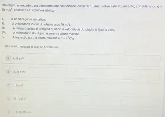 Um objeto é lançado para cima com uma velocidade inicial de 10m/s Sobre este movimento , considerando g=
10m/s^2 analise as afirmativas abaixo:
1. A aceleração é negativa.
II. A velocidade inicial do objeto é de 10m/s
III.
A altura máxima é atingida quando a velocidade do objeto é igual a zero.
IV. A velocidade do objeto é zero na altura máxima.
v. A equação para a altura máxima é h=v^2/2g
que se afirma em:
A I,III e IV
B II,IIIeIV
C 1,IIeV
D III,IVeV
E I,II,III,IV ev