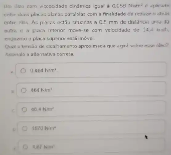 Um oleo com viscosidade dinâmica igual à 0,058Ns/m^2 é aplicado
entre duas placas planas paralelas com a finalidade de reduzir o atrito
entre elas. As placas estão situadas a 05 mm de distância uma da
outra e a placa inferior move-se com velocidade de 14.4km/h
enquanto a placa superior está imóvel.
Qual a tensão de cisalhamento aproximada que agirá sobre esse oleo?
Assinale a alternativa correta.
A
0,464N/m^2
464N/m^2
46,4N/m^2
1670N/m^2
1,67N/m^2