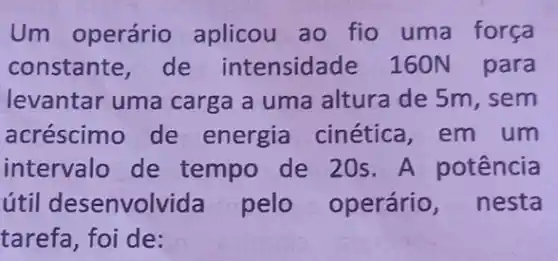 Um operário aplicou ao fio uma força
constante,de intensidade 160N para
levantar uma carga a uma altura de 5m , sem
acréscimo de energia cinética , em um
intervalo de tempo de 20s A potência
útil desenvolvida pelo operário , nesta
tarefa, foi de: