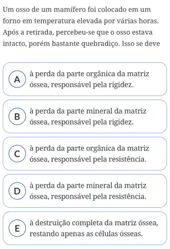 Um osso de um mamífero foi colocado em um
forno em temperatura elevada por várias horas.
Após a retirada , percebeu-se que o osso estava
intacto, porém bastante quebradiço. Isso se deve
A )
à perda da parte orgânica da matriz
ossea , responsável pela rigidez.
B
à perda da parte mineral da matriz
ossea , responsável pela rigidez.
C
à perda da parte orgânica da matriz
ossea ,responsável pela resistência.
D
à perda da parte mineral da matriz
ossea , responsável pela resistência.
E
à destruição completa da matriz óssea,
restando apenas as células ósseas.