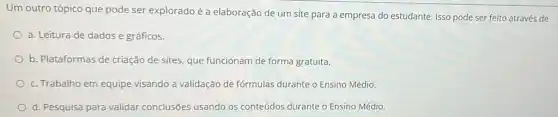 Um outro tópico que pode ser explorado é a elaboração de um site para a empresa do estudante. Isso pode ser feito através de
a. Leitura de dados e gráficos.
b. Plataformas de criação de sites, que funcionam de forma gratuita.
c. Trabalho em equipe visando a validação de fórmulas durante o Ensino Médio.
d. Pesquisa para validar conclusões usando os conteúdos durante o Ensino Médio