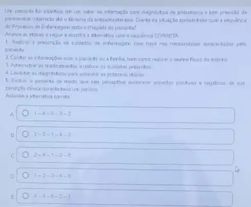 Um paciente for admitido em um setor de internaçlo com diagnostico de pneumonia e tem previsto de
permanecer internado atéo término da antibioticoterapu Diante da situaçlo apresentada qual a sequencia
do Processo de Enfermagem após a chegada do paciente?
Analise as etapas a segur e escolha a alternativa com a sequencia CORRETA
1 Realizar a prescriçlo de cuidados de enfermagen com base nas necessidaded apresentadas pelo
paciente
2 Coletar as informaçbes com o paciente ou a familia, bern como realizar o exame fisico do mesmo
3. Administrar os medicamento:erealizar os cuidados presentos
4. Levantar os diagndsticos para subsidar as proximas etapas
5. Evolur o paciente de modo que seja perceptivel evidenciar aspectos positivos e negativos de sui
condiçlo clinica durante todo um periodo
Assinale a aternativa corret
A
1-4-5-3-2
2-5-1-4-3
2-4-1-3-5
1-2-3-4-5
4-3-5-2-1