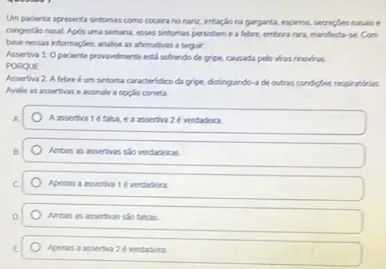 Um paciente apresenta sintomas como coceira no nariz.irritagio na garganta, expiros secreptes nasais e
congestionasal. Apos uma semana, esees sintomas persistem e a febre, embranara, manderta secon
base nessas informaçles, analise as afternatives a seguir.
Assertive 1:0 paciente provardmente está sofrendo de gripe.causada pelo virus rimoinus.
PORQUE
Assertiva 2: A febre é um sintoma caracteristico da gripe, distinguindo-ade outras condiges respiration.
Avalie as assertrase assinale a opple correta.
Aassertiva 1é taka eaassentiva 2 everdadera
Ambas as assertivas sao verdaderas.
Apenas a assentiva 1é verdadeira.
Arrbas as assentivas sao falsas.
Apenas a assettiva 2 é verdadera.