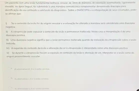 Um paciente com uma lesão fundamental bolhosa, circular de 3mm de diâmetro de coloração avermelhada, ligeiramente
elevada, no ápice lingual foi submetida à uma manobra semiotécnica complementar denominada diascopia para
identificação do seu conteúdo e conclusão do diagnóstic Sobre a DIASCOPIA e a interpretação de seus resultados, pode-
se afirmar que:
I) Se o conteúdo da lesão for de origem vascular e a coloração for alterada a manobra será considerada uma diascopia
negativa.
II) A vitropressão pode expulsar o conteúdo da lesão e permanecer inalterada Neste caso a interpretação é de uma
diascopia positiva.
III) Uma diascopia negativa significa que a lesão permanece inalterada quando da realização da vitropressão sobre a lesão
indicada.
M A expulsão do conteúdo da lesão e alteração da corà vitropressão é interpretado como uma diascopia positiva.
v) Se durante a vitropressão houver a expulsão do conteúdo da lesão e alteração de cor, interpreta -se a lesão como de
origem provavelmente vascular.
a. As alternativas III IV eVestão corretas
b. As alternativas as1, III eV estão corretas
c. As alternativas II, IVe Vestǎo corretas.