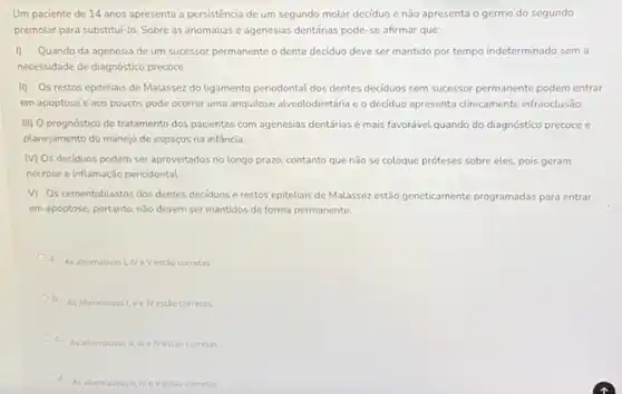 Um paciente de 14 anos apresenta a persistência de um segundo molar deciduo e não apresenta o germe do segundo
premolar para substitul-lo. Sobre as anomalias e agenesias dentárias pode-se afirmar que:
1) Quando da agenesia de um sucessor permanente o dente deciduo deve ser mantido por tempo indeterminado sem a
necessidade de diagnostico precoce
II) Os restos epiteliais de Malassez do ligamento periodontal dos dentes deciduos sem sucessor permanente podem entrar
em apoptose e aos poucos pode ocorrer uma anquilose alveolodentária e o deciduo apresenta clinicamente infraoclusão
III) O prognóstico de tratamento dos pacientes com agenesias dentárias é mais favorável quando do diagnóstico precoce e
planejamento do manejo de espaços na infância.
MOs deciduos podem ser aproveitados no longo prazo, contanto que não se coloque próteses sobre eles, pois geram
necrose e inflamação periodontal
V) Oscementoblastos dos dentes deciduos e restos epiteliais de Malassez estão geneticamente programadas para entrar
em apoptose, portanto, nǎo devem ser mantidos de forma permanente.
a. As alternativas I, NeV estǎo corretas
b. As alternativas tivas I, II e Nestso corretas
c.
As alternativas II, III e IV estao corretas
As alternativas III, III eV estǎo corretas