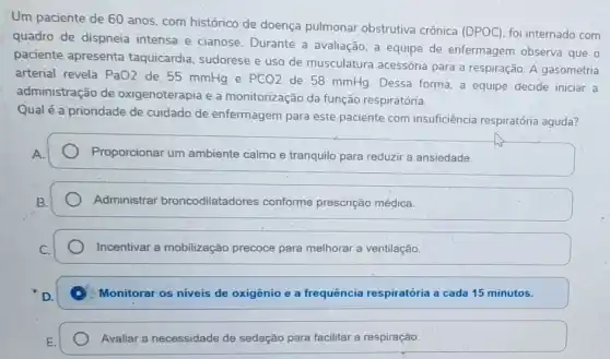 Um paciente de 60 anos, com histórico de doença pulmonar obstrutiva crônica (DPOC)foi internado com
quadro de dispneia intensa e cianose Durante a avaliação, a equipe de enfermagem observa que o
paciente apresenta taquicardia, sudorese e uso de musculatura acessớria para a respiração A gasometria
arterial revela PaO2 de 55 mmHg e PCO2
de 58 mmHg. Dessa forma, a equipe decide iniciar a
administração de oxigenoterapia e a monitorização da função respiratória.
Qual é a prioridade de cuidado de enfermagem para este paciente com insuficiência respiratória aguda?
Proporcionar um ambiente calmo e tranquilo para reduzir a ansiedade.
Administrar broncodilatadores conforme prescrição médica.
Incentivar a mobilização precoce para melhorar a ventilação.
Monitorar os niveis de oxigênio e a frequência respiratória a cada 15 minutos.
Avaliar a necessidade de sedação para facilitar a respiração