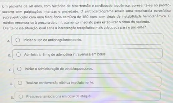 Um paciente de 60 anos, com histórico de hipertensão e cardiopatia isquêmica apresenta-se ao pronto-
socorro com palpitações intensas e ansiedade. O eletrocardiograma revela uma taquicardia paroxistica
supraventricular com uma frequência cardiaca de 180 bpm, sem sinais de instabilidade hemodinâmica. O
médico encontra-se à procura de um tratamento imediato para estabilizar o ritmo do paciente.
Diante dessa situação, qual seria a intervenção terapêutica mais adequada para o paciente?
A.
Iniciar o uso de anticoagulantes orais.
Administrar 6 mg de adenosina intravenosa em bolus.
Iniciar a administração de betabloqueadores.
Realizar cardioversão elétrica imediatamente.
Prescrever amiodarona em dose de ataque.