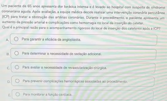 Um paciente de 65 anos apresenta dor torácica intensa e é levado ao hospital com suspeita de sindrome
coronariana aguda. Após avaliação a equipe médica decide realizar uma intervenção coronária percutânea
(ICP) para tratar a obstrução das artérias coronárias. Durante - procedimento, o paciente apresenta um
aumento da pressão arterial e complicações como hemorragia no local da inserção do cateter.
Qualé a principal razão para o acompanhamento rigoroso do local de inserção dos cateteres após a ICP?
Para garantir a eficácia da angioplastia.
Para determinar a necessidade de sedação adicional.
Para avaliar a necessidade de revascularização cirúrgica.
Para prevenir complicaçóes hemorrágicas associadas ao procedimento.
Para monitorar a função cardiaca.