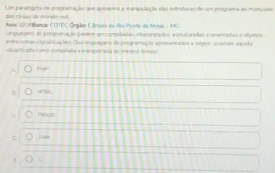 Um paradigma de programação que aproxima a manipulação das estruturas de um programa ao manuseio
das coisas do mundo real
Ano: 2018Banca: COTEC Orgão: Câmara de Rio Pardo de Minas-MG
Linguagens de programação podem ser compiladas, interpretadas estruturadas e orientadas a objetos.
entre outras classificaçoes Das linguagens de programação apresentadas a seguir, assinale aquela
classificada como compilada e interpretada ao mesmo tempo:
PHP
HTML
Pascal
Java
c