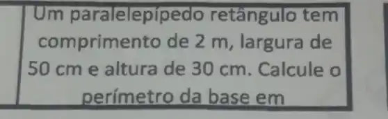 Um paralele piped o retângulo tem
comprime nto de 2 m, largura de
50cm e altura de 30 cm. Calcule o
perime tro da base em