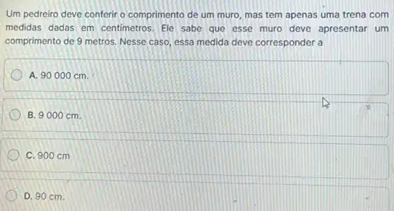 Um pedreiro deve conferir o comprimento de um muro, mas tem apenas uma trena com
medidas dadas em centimetros. Ele sabe que esse muro deve apresentar um
comprimento de 9 metros Nesse caso, essa medida deve corresponder a
A. 90000 cm.
B. 9000 cm.
C. 900 cm
D. 90 cm.