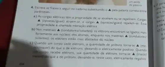 um pente
4. Escreva as frases a seguir no caderno substituindo o A pela palavra correta entre
parenteses
a) As cargas elétricas têm a propriedade de se atrairem ou se repelirem. Cargas
A (opostas/iguais)atraem-se, e cargas A (opostas/iguais)repelem-se. Essa
propriedade é chamada interação elétrica.
b) Nos materiais A (condutores /isolantes), os elétrons encontram-se ligados mais
fortemente aos núcleos dos átomos, enquanto nos materiais A (condutores/
isolantes), os elétrons estão mais afastados do núcleo.
c) Quando um corpo cede elétrons, a quantidade de prótons torna-se (me-
nor/maior)
do que a de elétrons, deixandc -o eletricamente positivo. Quando
um corpo recebe elétrons, sua quantidade de elétrons torna-se A (maior/
menor) do que a de prótons deixando-o,nesse caso, eletricamente negativo.
de plástico.
c. O para
uma h
te é in
ou tor
trema
e par
a) CO
o
tál