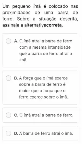 Um pequeno ímã é colocado nas
proximidade s de uma barra de
ferro . Sobre a situação descrita,
assinale a alternativacor reta.
A. O ím:a atrai a barra de ferro
com a mesma intensidade
que a barra de ferro atrai o
ímã.
B. A força que o ímã exerce
sobre a barra de ferro é
maior que a força que o
ferro exerce sobre o ímã.
C. O ímã atrai a barra de ferro.
D. A barra de ferro atrai o ímã.