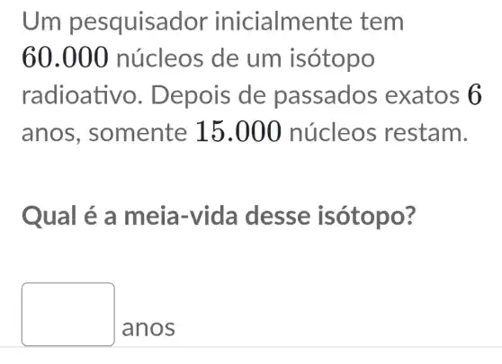 Um pesq ulsado ment e tem
60.000 núcleos de um isó topo
radioativo . Depoi s de pas sado s exa tos 6
anos, s omente 15.000 núcle os restam.
Qual é a meia-vida de sse isót opo?
square 
anos