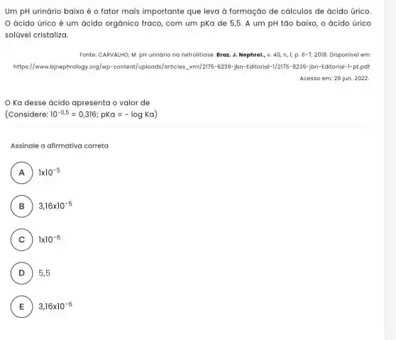 Um pH urinário baixo é o fator mais importante que leva à formação de cálculos de ácido úrico.
ácido úrico é um ácido orgânico fraco, com um pKa de 5,5. A um pH tão baixo , o acido úrico
solúvel cristaliza.
Fonte: CARVALHO, M. pH urinário na nefrolitiase. Braz J. Nephrol, v. 40 n, 1, p. 6-7 , 2018. Disponível em:
https://www.bjnephrology .org/wp-content/uploads/articles_xml/217 -8239-jbn-Editorial-1/2175 -8239-jbn-Editorial-1-pt.pdf.
Acesso em: 29 jun . 2022.
Ka desse ácido apresenta o valor de
(Considere: 10^-0,5=0,316;pKa=-logKa)
Assinale a afirmativa correta
A 1times 10^-5
.
B ) 3,16times 10^-5
C 1times 10^-6
D 5,5
E 3,16times 10^-6
E