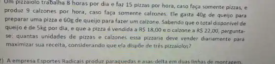 Um pizzaiolo trabalha 8 horas por dia e faz 15 pizzas por hora, caso faça somente pizzas, e
produz 9 calzones por hora, caso faça somente calzones. Ele gasta 40g de queijo para
preparar uma pizza e 60g de queijo para fazer um calzone Sabendo que o total disponivel de
queijo é de 5kg por dia, e que a pizza é vendida a R 18,00 e o calzone a R 22,00 pergunta-
se: quantas unidades de pizzas e calzones essa pizzaria deve vender diariamente para
maximizar sua receita , considerando que ela dispōe de três pizzaiolos?
2) A empresa Esportes Radicais produz paraquedas e asas-delta em duas linhas de montagem.