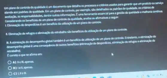 Um plano de controle da qualidade é um documento que detailha os processos e critérios usados para garantir que um produto ou servico
atenda aos padróes de qualidade. Em um plano de controle, por exemplo,são detalhados os padrôes de qualidade, os critêrios de
aceitação, as responsabilidades, dentre outras informações. E uma ferramenta essencial para a gestão da qualidade e melhoria continua
Considerando os beneficios de um plano de controle da qualidade, analise as afirmativas a seguir:
1. Eliminação de desperdicios éum beneficio da utilização de um plano de controle.
II. Eliminação de refugos e eliminação do retrabalho são beneficios da utilização de um plano de controle.
III. Aotimização do desempenho global tambémê um benelicio da utilização de um plano de controle. Entretanto, a otimização do
desempenho global éuma consequência de outros benefidas [eliminação de desperticios, eliminação de refugos e eliminação do
retrabalho).
E correto o quese afirma em:
A) Ile III, apenas.
B) Iell, apenas.
C) I, IIe III.