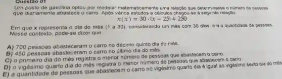 Um posto de gasolina optou por modelar matematicamente uma relação que determinasse - número de pessoas
que diariamente abastece o carro Após vários estudos e cálculos chegou-se à seguinte relação:
n(x)=30cdot vert x-25vert +250
Em que x representa o dia do mês (1 a 30), considerando um mês com 30 dias,en a quantidade de pessoas.
Nesse contexto , pode-se dizer que
A) 700 pessoas abasteceram o carro no décimo quinto dia do mês.
B) 450 pessoas abasteceran o carro no último dia do mês.
C) 0 primeiro dia do mês registra o menor número de pessoas que abastecem o carro.
D) 0 vigésimo quarto dia do mês o menor número de pessoas que abastecem o carro.
E) a quantidade de pessoas que abastecem o carro no vigésimo quarto dia é igual ao vigésimo sexto dia do mês