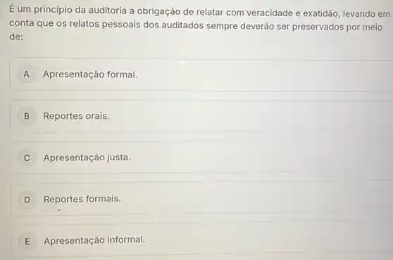 É um princípio da auditoria a obrigação de relatar com veracidade e exatidão, levando em
conta que os relatos pessoais dos auditados sempre deverão ser preservados por meio
de:
A Apresentação formal.
B ) Reportes orais.
C Apresentação justa.
D Reportes formais. D
E Apresentação informal.