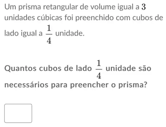 Um prisma retangular de volume igual a 3
unidade s cúbicas foi preenchido com cubos de
lado igual a (1)/(4) unidade.
Quant os cubos de lado (1)/(4) unidade são
nece ssários encher o prisma?
square