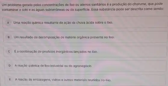 Um problema gerado pelas concentrações de lixo ou aterros sanitários é a produção do chorume, que pode
contaminar o solo e as águas subterrâneas ou da superficie. Essa substância pode ser descrita como sendo:
A Uma reação química resultante da ação da chuva ácida sobre o lixo.
B Um resultado da decomposição de matéria orgânica presente no lixo.
É a combinação de produtos inorgânicos lançados no lixo.
A reação química de lixo industrial ou do agronegócio.
E A reação de embalagens vidros e outros materials reunidos no lixo.