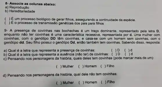 () É um processo biológico de gerar filhos , assegurando a continuidade da espécie.
() É o processo de transmissão genéticas dos pais para filhos
9- A presença de covinhas nas bochechas é um traço dominante , representado pela letra D.
enquanto não ter covinhas é uma característica recessiva , representada por d. Uma mulher com
covinhas, com o genótipo DD têm covinhas, e casa-se com um homem sem covinhas, com o
genótipo dd . Seu filho possui o genótipo Dd , então também tem covinhas . Sabendo disso , responda:
a) Qual é a letra que representa a presença de covinhas:
() D
() d
b) Qual é a letra que representa a ausência (não ter) de covinhas: ( ) D () d
c) Pensando nos personagens da história, quais deles tem covinhas ( (pode marcar mais de um):
() Mulher
() Homem
() Filho
d) Pensando nos personagens da história, qual dele não tem covinhas:
() Mulher
() Homem
() Filho