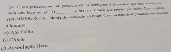 É um processo social: para que ele se configure, é necessário que haja o outro, ou
seja um laço social . 0 __
é breve e é nele que reside, por assim dizer a graça.
(DUNKER 2019). Diante do estudado ao longo do semestre, qual processo corresponde
a lacuna:
a) Ato Falho
b) Chiste
C)Associação livre