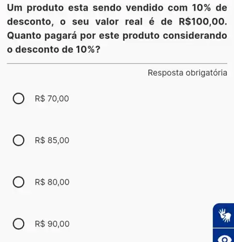 Um produto esta sendo vendido com 10%  de
desconto , o seu valor real é de R 100,00
Quanto pagará por este produto considerando
desconto de 10% 
Resposta obrigatória
R 70,00
R 85,00
R 80,00
R 90,00