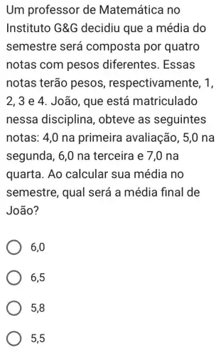 Um professor de Matemática no
Instituto G&G decidiu que a média do
semestre será composta por quatro
notas com pesos diferentes . Essas
notas terão pesos , respectivamente, 1,
2, 3 e 4 . João, que está matriculado
nessa disciplina , obteve as seguintes
notas: 4,0 na primeira avaliação, 5,0 na
segunda, 6,0 na terceira e 7,0 na
quarta. Ao calcular sua média no
semestre, qual será a média final de
João?
6,0
6,5
5,8
5,5