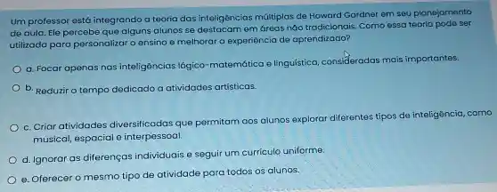 um professor está integrando a teoria das inteligências múltiplas de Howard Gardner em seu planejamento
de aula. Ele percebe que alguns alunos se destacam em áreas não tradicionais. Como essa teoria pode ser
utilizada para personalizar o ensino e melhorar a experiência de aprendizado?
a. Focar apenas nas inteligências lógico -matemática e linguistica , consideradas mais importantes.
b. Reduzir o tempo dedicado a atividades artísticas.
c. Criar atividades diversificadas que permitam aos alunos explorar diferentes tipos de inteligência como
musical, espacial e interpessoal.
d. Ignorar as diferenças individuais e seguir um currículo uniforme.
e. Oferecer o mesmo tipo de atividade para todos os alunos.