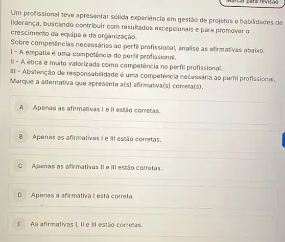 Um profissional teve apresentar sólida experiência em gestão de projetos e habilidades de
liderança, buscando contribui com resultados excepcionais e para promover o
crescimento da equipe e da organização.
Sobre competências necessárias ao perfil profissional, analise as afirmativas abaixo.
1- A empatia é uma competência do perfil profissional.
II - A ética é muito valorizada como competência no perfil profissional.
III - Abstenção de responsabilidade é uma competência necessária ao perfi profissional.
Marque a alternativa que apresenta a(s) afirmativa(s)correta(s).
A Apenas as afirmativas le II estão corretas. A
B Apenas as afirmativas le III estão corretas.
Apenas as afirmativas II e III estão corretas.
D Apenas a afirmativa lestá correta.
E As afirmativas I, II e III estão corretas. E