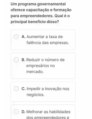 Um programa governamental
oferece capacitação e formação
para empreendedores . Qual é o
principal benefício disso?
A . Aumentar 'a taxa de
falência das empresas.
B. Reduzir o número de
empresários no
mercado.
C. Impedir a inovação nos
negócios.
D. Melhorar as habilidades
dos empreended ores e