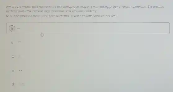 Um programador está escrevendo um código que requer a manipulação de variáveis numéricas Ele precisa
garantir que uma variável seja incrementada em uma unidade.
Qual operador ele deve usar para aumentar o valor de uma variável em um?
A
square 
B
C II
D
E % %