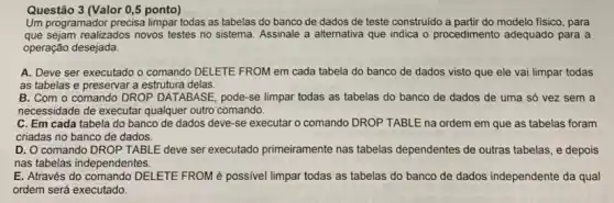 Um programador precisa limpar todas as tabelas do banco de dados de teste construido a partir do modelo físico, para
que sejam realizados novos testes no sistema. Assinale a alternativa que indica o procedimento adequado para a
operação desejada.
A. Deve ser executado O comando DELETE FROM em cada tabela do banco de dados visto que ele vai limpar todas
as tabelas e preservar a estrutura delas.
B. Com o comandc DROP DATABASE, pode-se limpar todas as tabelas do banco de dados de uma só vez sem a
necessidade de executar qualquer outro comando.
C. Em cada tabela do banco de dados deve-se executar o comando DROP TABLE na ordem em que as tabelas foram
criadas no banco de dados.
D. O comando DROP TABLE deve ser executado primeiramente nas tabelas dependentes de outras tabelas, e depois
nas tabelas independentes.
E. Através do comando DELETE FROM é possivel limpar todas as tabelas do banco de dados independente da qual
ordem será executado.