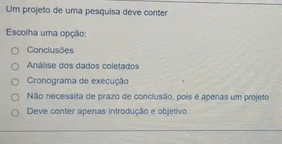 Um projeto de uma pesquisa deve conter
Escolha uma opção:
Conclusões
Análise dos dados coletados
Cronograma de execução
Não necessita de prazo de conclusão pois e apenas um projeto
Deve conter apenas introdução e objetivo