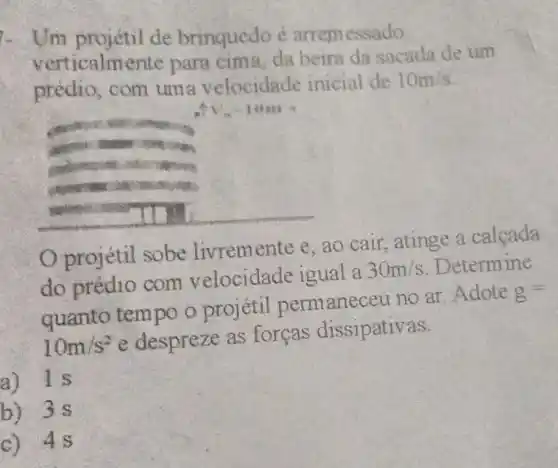 Um projétil de brinquedo é arremessado
verticalm nte para cima, da beira da sacada de um
prédio, com uma velocidade inicial de
10m/s
composers
considered
Oprojétil sobe livremente e , ao cair, atinge a calçada
do prédio com velocidade igual a 30m/s Determine
quanto tempo o projétil permanece u no ar. Adote g=
10m/s^2 e despreze as forcas dissipativas.
a) 1s
b) 3 s
c) 4s