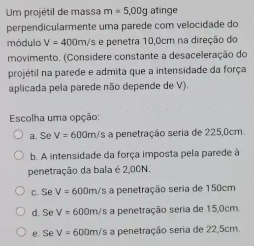 Um projétil de massa m=5,00g atinge
perpendicularme nte uma parede com velocidade do
módulo V=400m/s e penetra 10 ,0cm na direção do
movimento . (Considere constante a desaceler acão do
projétil na parede e admita que a intensidade da forca
aplicada pela parede não depende de V).
Escolha uma opção:
a. SeV=600m/s a penetração seria de 225,0cm.
b. A intensidad e da força imposta pela parede à
penetração da bala é 2,00N.
c. Se V=600m/s a penetração seria de 150cm
d. Se V=600m/s a penetração seria de 15 ,0cm.
e. Se V=600m/s a penetração seria de 22,5cm.