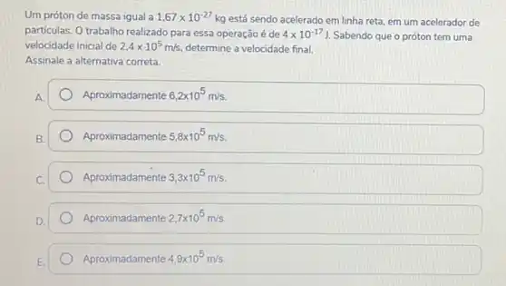 Um próton de massa igual a 1,67times 10^-27kg está sendo acelerado em linha reta, em um acelerador de
particulas. O trabalho realizado para essa operação é de 4times 10^-17J. Sabendo que o próton tem uma
velocidade inicial de 2,4times 10^5m/s determine a velocidade final.
Assinale a alternativa correta.
Aproximadamente 6,2times 10^5m/s
Aproximadamente 5,8times 10^5m/s
Aproximadamente 3,3times 10^5m/s
Aproximadamente 2,7times 10^5m/s
Aproximadamente 4,9times 10^5m/s