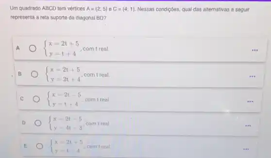 Um quadrado ABCD tem vertices A=(2;5) e C=(4;1) Nessas condições, qual das alternativas a seguir
representa a reta suporte da diagonal BD?
A  ) x=2t+5 y=t+4  com treal	...
B  ) x=2t+5 y=2t+4  com treal.
C  ) x=2t-5 y=t+4  com treal.
...
D  ) x=2t-5 y=4t-3  com treal.
E  ) x=2t+5 y=t-4  com treal