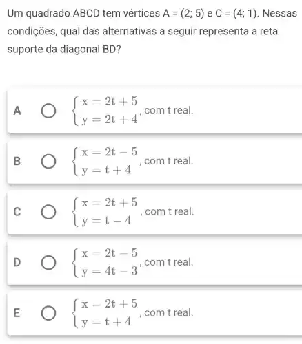 Um quadrado ABCD tem vértices A=(2;5) e C=(4;1) . Nessas
condições , qual das alternativas a seguir representa a reta
suporte da diagonal BD?
 ) x=2t+5 y=2t+4  , com t real.
 ) x=2t-5 y=t+4  , com t real.
C	 ) x=2t+5 y=t-4  , com t real.
 ) x=2t-5 y=4t-3  , com t real.
 ) x=2t+5 y=t+4  , com t real.