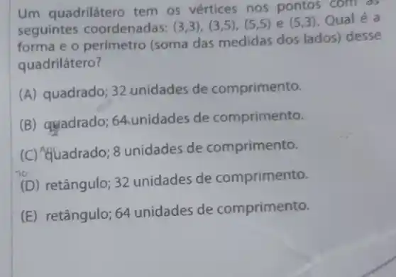 Um quadrilátero tem os vértices nos pontos com as
seguintes coordenadas: (3,3),(3,5),(5,5)e(5,3) Qual é a
forma e o perímetro (soma das medidas dos lados) desse
quadrilátero?
(A) quadrado; 32 unidades de comprimento.
(B) quadrado 64.unidades de comprimento.
(C) &quadrado 8 unidades de comprimento.
(D) retângulo; 32 unidades de comprimento.
(E) retângulo; 64 unidades de comprimento.