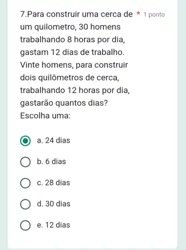 um quilometro , 30 homens
trabalhando 8 horas por dia,
gastam 12 dias de trabalho.
Vinte homens , para construir
dois quilômetros de cerca,
trabalhando 12 horas por dia,
gastarão quantos dias?
Escolha uma:
a. 24 dias
b. 6 dias
c. 28 dias
d. 30 dias
7.Para construir uma cerca de 1 ponto