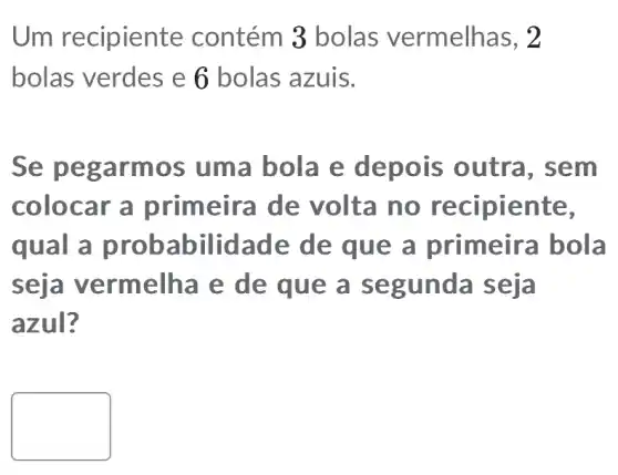 Um recipiente contém 3 bolas vermelhas, 2
bolas verdes e 6 bolas azuis.
Se pegarmos uma bola e depois outra , sem
colocar a primeira de volta no recipiente,
qual a prob:abilidade de que a primeira bola
s eja vermelha e de que a segunda seja
azul?
square