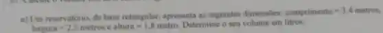 a) Um reservatorio, de base retangular apresenta as seguintes dimensoes:
comprimento=3,4metros
largura=2,5metrosealura=1,8metro.
Determine o seu volume em litros.