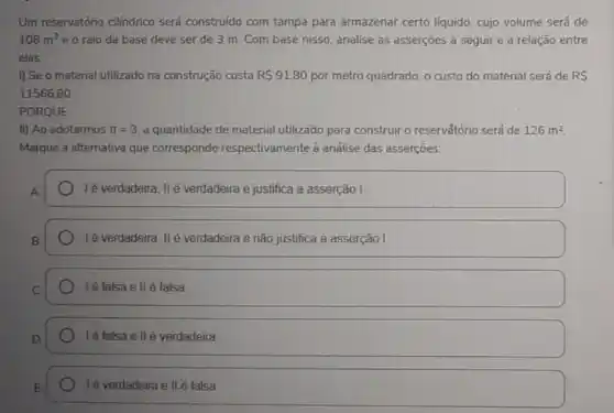 Um reservatório cilindrico será construido com tampa para armazenar certo liquido, cujo volume será de
108m^3 e o raio da base deve ser de 3 m. Com base nisso, analise as asserções a seguir e a relação entre
elas:
I) Se o material utilizado na construção custa R 91,80 por metro quadrado, o custo do material será de RS
11566,80
PORQUE
II) Ao adotarmos pi =3 a quantidade de material utilizado para construiro reservắtório será de 126m^2
Marque a alternativa que corresponde respectivamente à análise das asserçoes:
A
lẻ verdadeira, IIé verdadeira e justifica a asserção
lé verdadeira, IIé verdadeira e não justifica a asserção I.
Ié falsa e II é falsa
Ié falsa ell é verdadeira
Ié verdadeira e II é falsa