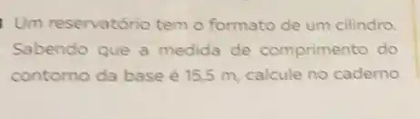 Um reservatório tem o formato de um cilindro.
Sabendo que a medida de comprimento do
contorno da base é 15.5 m, calcule no caderno