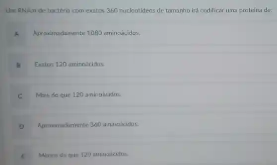 Um RNAm de bactéria com exatos 360 nucleotídeos de tamanho irá codificar uma proteína de:
A Aproximadament e 1080 aminoácidos.
B Exatos 120 aminoácidos.
C Mais do que 120 aminoácidos.
D Aproximadamente 360 aminoácidos.
E Menos do que 120 aminoácidos.
.