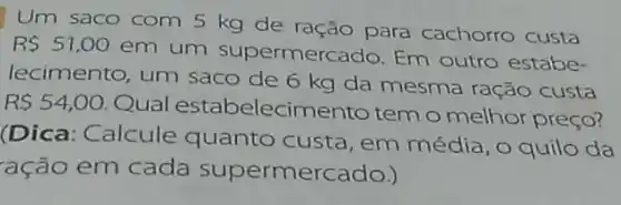 Um saco com 5 kg de ração para cachorro custa
R 51,00
em um supermerc ado. Em outro estabe-
lecimento, um saco de 6 kg da mesma ração custa
R 54,00.
Qual estabelecime nto tem o melhor preço?
(Dica: Calcule quanto custa, em média, O quilo da
ação em cada supermercado.)