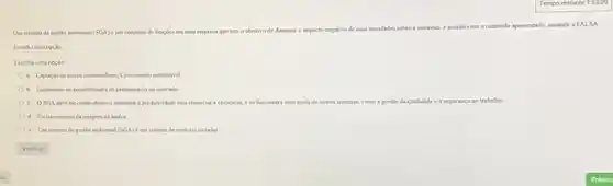 Um sistema de gestio ambirntal (SGA) é um conjunto de funçoes em uma	de diminuit o impacto negativo
de suas atrvidades sobre a natureza. cacordo com o contetido apresentado,
assinale a FALSA
Escolha uma opçlo
Escolha uma opção
a. Captaclo de novos communidates, Crocimento sustemistiel
b. Incremento de possibilidades de permandncia no mercado
c. OSGAdeveter como objetivo aumentar is produtividade sem remunciar i eficiencia, eso funcionari com ajuda de outros sistemas, como ill gestlo o da qualidade ea segurança no trabalho
d. Fortalecimentoda imagem da marca
e. Um sistema de gestio ambiental (SOA)acute (e) um sustema de medidas isoladas