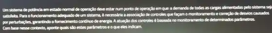 Um sistema de potência emestado normal de operação deve estar num ponto de operação em que: a demanda de todas as cargas alimentadas pelo sistema seja
satisfeita Parao funcionamento adequado deum sistema, é necessária a associação de controles que façam o monitoramento ecorreção de desvios causados
por perturbações garantindo o fornecimento continuo de energia. A atuação dos controles é baseada no monitoramento de determinados parâmetros.
Combas enesse contexto,aponte quais são estes parâmetros eo que eles indicam.